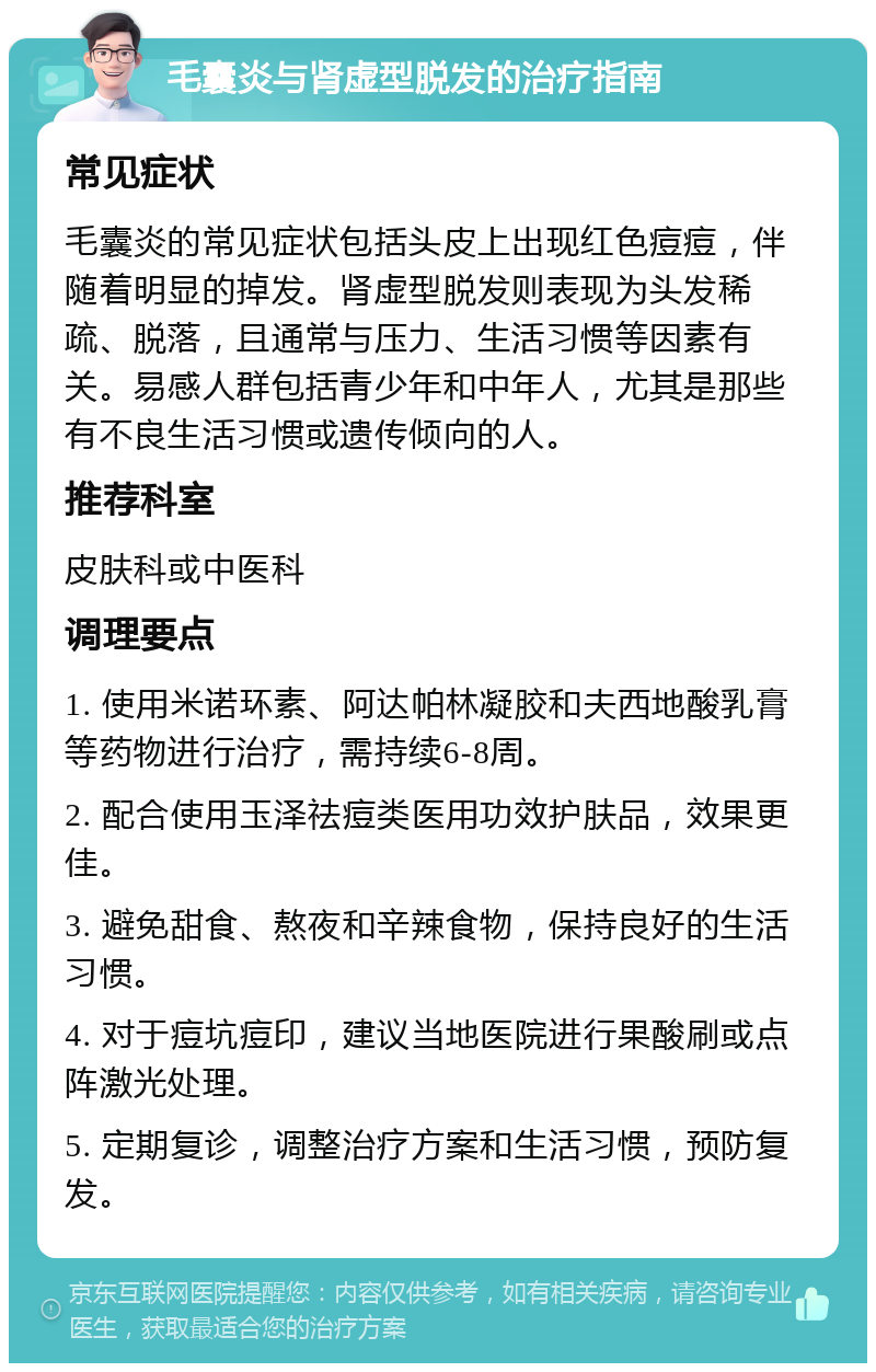 毛囊炎与肾虚型脱发的治疗指南 常见症状 毛囊炎的常见症状包括头皮上出现红色痘痘，伴随着明显的掉发。肾虚型脱发则表现为头发稀疏、脱落，且通常与压力、生活习惯等因素有关。易感人群包括青少年和中年人，尤其是那些有不良生活习惯或遗传倾向的人。 推荐科室 皮肤科或中医科 调理要点 1. 使用米诺环素、阿达帕林凝胶和夫西地酸乳膏等药物进行治疗，需持续6-8周。 2. 配合使用玉泽祛痘类医用功效护肤品，效果更佳。 3. 避免甜食、熬夜和辛辣食物，保持良好的生活习惯。 4. 对于痘坑痘印，建议当地医院进行果酸刷或点阵激光处理。 5. 定期复诊，调整治疗方案和生活习惯，预防复发。