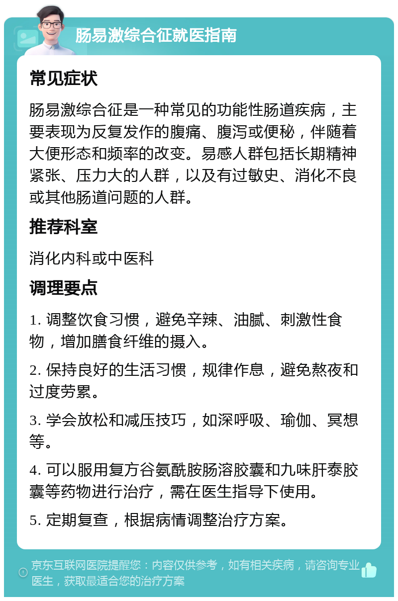 肠易激综合征就医指南 常见症状 肠易激综合征是一种常见的功能性肠道疾病，主要表现为反复发作的腹痛、腹泻或便秘，伴随着大便形态和频率的改变。易感人群包括长期精神紧张、压力大的人群，以及有过敏史、消化不良或其他肠道问题的人群。 推荐科室 消化内科或中医科 调理要点 1. 调整饮食习惯，避免辛辣、油腻、刺激性食物，增加膳食纤维的摄入。 2. 保持良好的生活习惯，规律作息，避免熬夜和过度劳累。 3. 学会放松和减压技巧，如深呼吸、瑜伽、冥想等。 4. 可以服用复方谷氨酰胺肠溶胶囊和九味肝泰胶囊等药物进行治疗，需在医生指导下使用。 5. 定期复查，根据病情调整治疗方案。