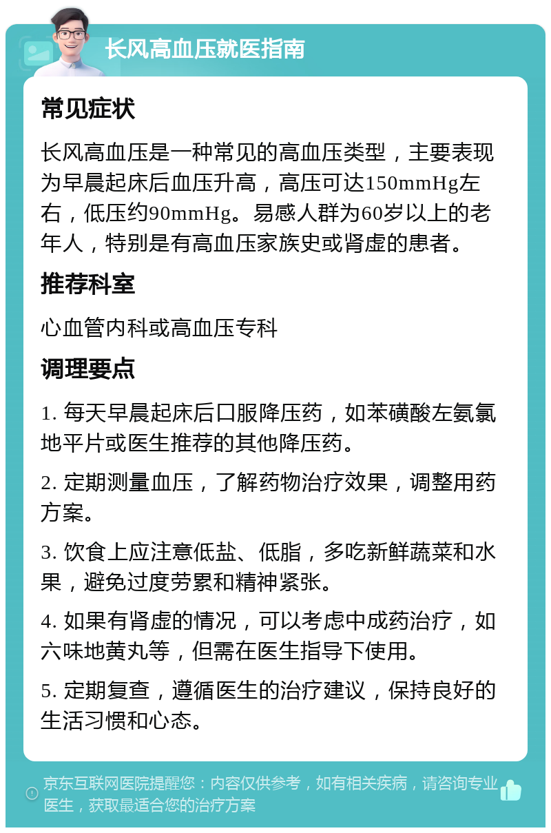 长风高血压就医指南 常见症状 长风高血压是一种常见的高血压类型，主要表现为早晨起床后血压升高，高压可达150mmHg左右，低压约90mmHg。易感人群为60岁以上的老年人，特别是有高血压家族史或肾虚的患者。 推荐科室 心血管内科或高血压专科 调理要点 1. 每天早晨起床后口服降压药，如苯磺酸左氨氯地平片或医生推荐的其他降压药。 2. 定期测量血压，了解药物治疗效果，调整用药方案。 3. 饮食上应注意低盐、低脂，多吃新鲜蔬菜和水果，避免过度劳累和精神紧张。 4. 如果有肾虚的情况，可以考虑中成药治疗，如六味地黄丸等，但需在医生指导下使用。 5. 定期复查，遵循医生的治疗建议，保持良好的生活习惯和心态。