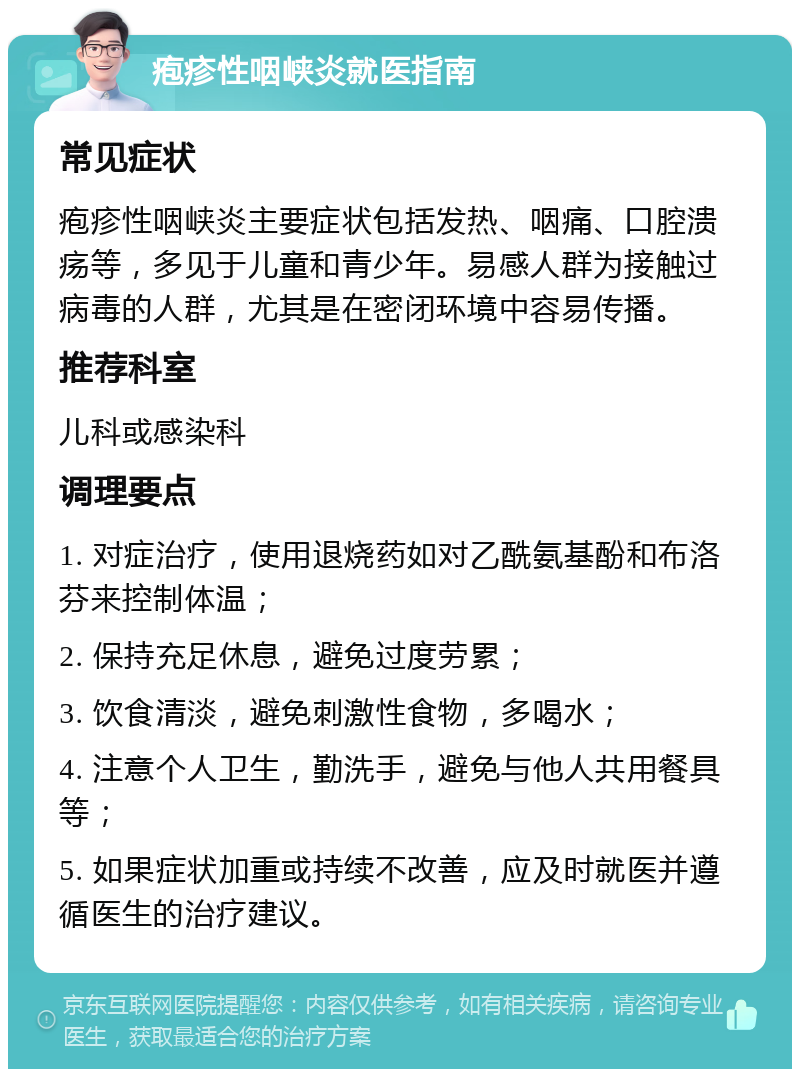 疱疹性咽峡炎就医指南 常见症状 疱疹性咽峡炎主要症状包括发热、咽痛、口腔溃疡等，多见于儿童和青少年。易感人群为接触过病毒的人群，尤其是在密闭环境中容易传播。 推荐科室 儿科或感染科 调理要点 1. 对症治疗，使用退烧药如对乙酰氨基酚和布洛芬来控制体温； 2. 保持充足休息，避免过度劳累； 3. 饮食清淡，避免刺激性食物，多喝水； 4. 注意个人卫生，勤洗手，避免与他人共用餐具等； 5. 如果症状加重或持续不改善，应及时就医并遵循医生的治疗建议。