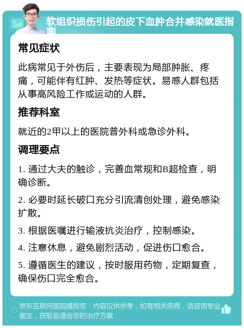 软组织损伤引起的皮下血肿合并感染就医指南 常见症状 此病常见于外伤后，主要表现为局部肿胀、疼痛，可能伴有红肿、发热等症状。易感人群包括从事高风险工作或运动的人群。 推荐科室 就近的2甲以上的医院普外科或急诊外科。 调理要点 1. 通过大夫的触诊，完善血常规和B超检查，明确诊断。 2. 必要时延长破口充分引流清创处理，避免感染扩散。 3. 根据医嘱进行输液抗炎治疗，控制感染。 4. 注意休息，避免剧烈活动，促进伤口愈合。 5. 遵循医生的建议，按时服用药物，定期复查，确保伤口完全愈合。