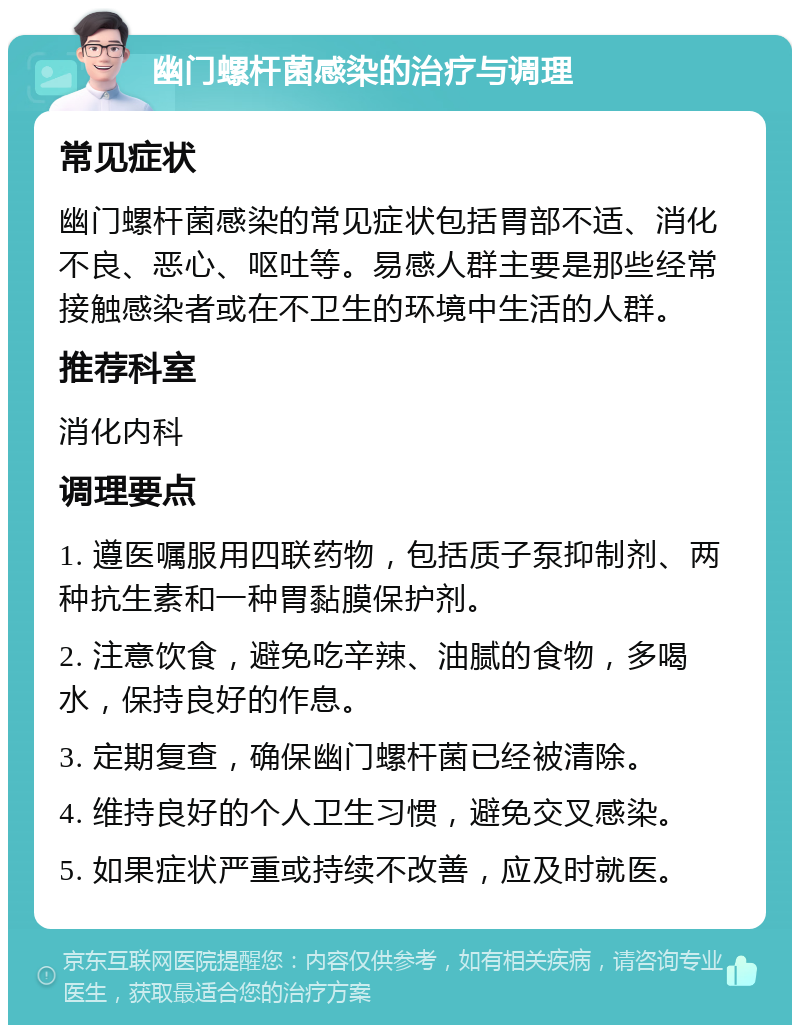 幽门螺杆菌感染的治疗与调理 常见症状 幽门螺杆菌感染的常见症状包括胃部不适、消化不良、恶心、呕吐等。易感人群主要是那些经常接触感染者或在不卫生的环境中生活的人群。 推荐科室 消化内科 调理要点 1. 遵医嘱服用四联药物，包括质子泵抑制剂、两种抗生素和一种胃黏膜保护剂。 2. 注意饮食，避免吃辛辣、油腻的食物，多喝水，保持良好的作息。 3. 定期复查，确保幽门螺杆菌已经被清除。 4. 维持良好的个人卫生习惯，避免交叉感染。 5. 如果症状严重或持续不改善，应及时就医。