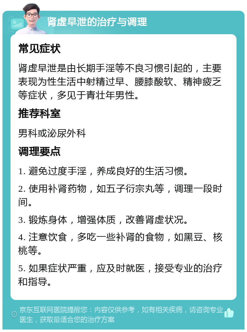 肾虚早泄的治疗与调理 常见症状 肾虚早泄是由长期手淫等不良习惯引起的，主要表现为性生活中射精过早、腰膝酸软、精神疲乏等症状，多见于青壮年男性。 推荐科室 男科或泌尿外科 调理要点 1. 避免过度手淫，养成良好的生活习惯。 2. 使用补肾药物，如五子衍宗丸等，调理一段时间。 3. 锻炼身体，增强体质，改善肾虚状况。 4. 注意饮食，多吃一些补肾的食物，如黑豆、核桃等。 5. 如果症状严重，应及时就医，接受专业的治疗和指导。