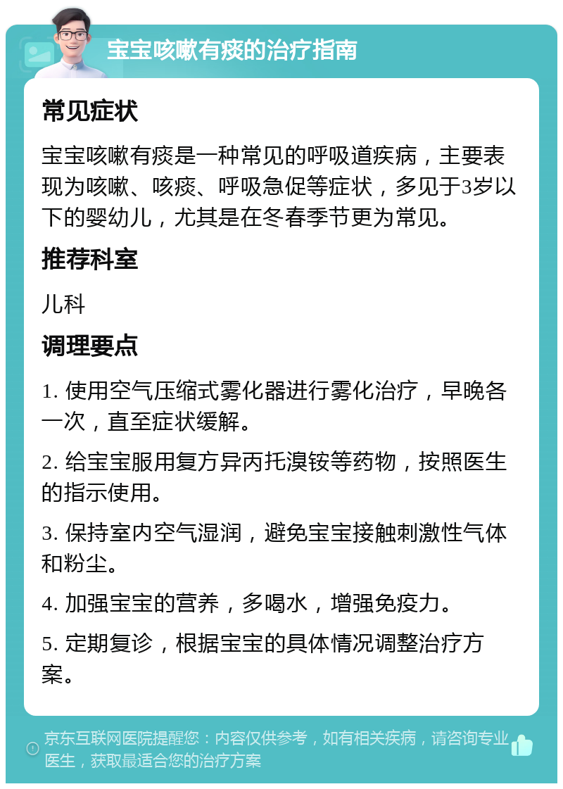 宝宝咳嗽有痰的治疗指南 常见症状 宝宝咳嗽有痰是一种常见的呼吸道疾病，主要表现为咳嗽、咳痰、呼吸急促等症状，多见于3岁以下的婴幼儿，尤其是在冬春季节更为常见。 推荐科室 儿科 调理要点 1. 使用空气压缩式雾化器进行雾化治疗，早晚各一次，直至症状缓解。 2. 给宝宝服用复方异丙托溴铵等药物，按照医生的指示使用。 3. 保持室内空气湿润，避免宝宝接触刺激性气体和粉尘。 4. 加强宝宝的营养，多喝水，增强免疫力。 5. 定期复诊，根据宝宝的具体情况调整治疗方案。