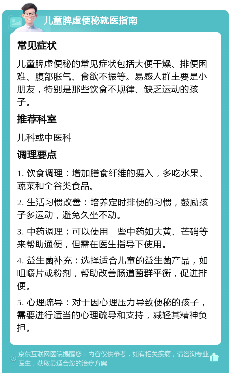 儿童脾虚便秘就医指南 常见症状 儿童脾虚便秘的常见症状包括大便干燥、排便困难、腹部胀气、食欲不振等。易感人群主要是小朋友，特别是那些饮食不规律、缺乏运动的孩子。 推荐科室 儿科或中医科 调理要点 1. 饮食调理：增加膳食纤维的摄入，多吃水果、蔬菜和全谷类食品。 2. 生活习惯改善：培养定时排便的习惯，鼓励孩子多运动，避免久坐不动。 3. 中药调理：可以使用一些中药如大黄、芒硝等来帮助通便，但需在医生指导下使用。 4. 益生菌补充：选择适合儿童的益生菌产品，如咀嚼片或粉剂，帮助改善肠道菌群平衡，促进排便。 5. 心理疏导：对于因心理压力导致便秘的孩子，需要进行适当的心理疏导和支持，减轻其精神负担。