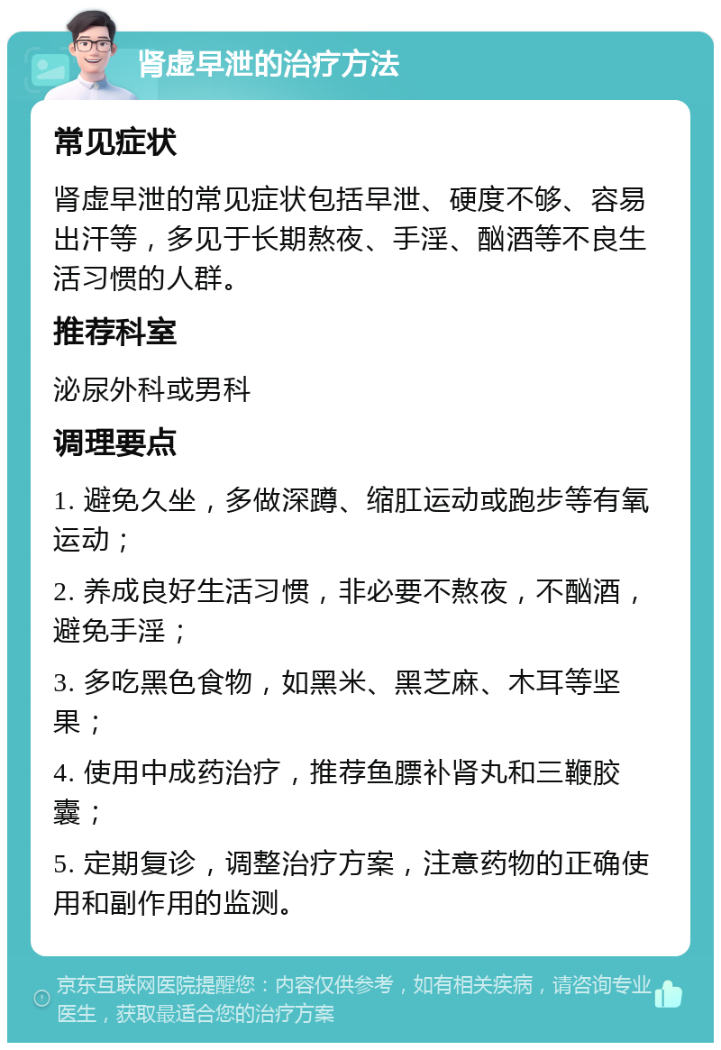 肾虚早泄的治疗方法 常见症状 肾虚早泄的常见症状包括早泄、硬度不够、容易出汗等，多见于长期熬夜、手淫、酗酒等不良生活习惯的人群。 推荐科室 泌尿外科或男科 调理要点 1. 避免久坐，多做深蹲、缩肛运动或跑步等有氧运动； 2. 养成良好生活习惯，非必要不熬夜，不酗酒，避免手淫； 3. 多吃黑色食物，如黑米、黑芝麻、木耳等坚果； 4. 使用中成药治疗，推荐鱼膘补肾丸和三鞭胶囊； 5. 定期复诊，调整治疗方案，注意药物的正确使用和副作用的监测。