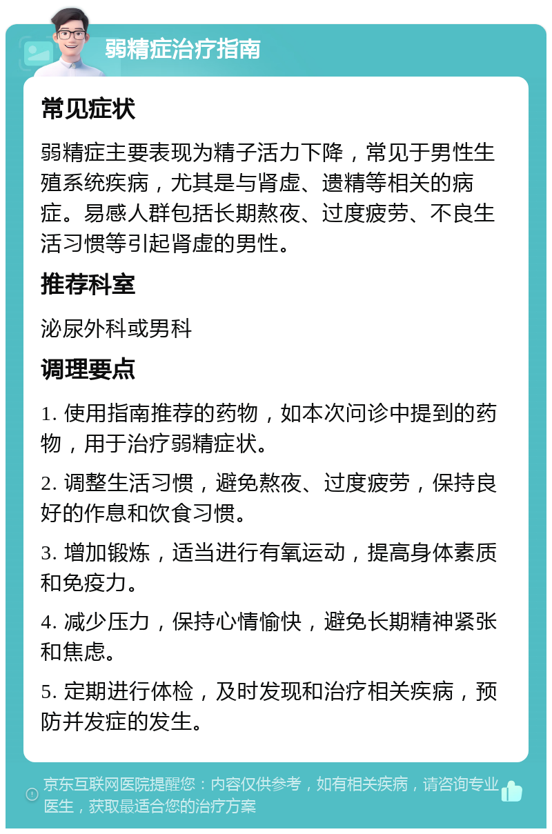 弱精症治疗指南 常见症状 弱精症主要表现为精子活力下降，常见于男性生殖系统疾病，尤其是与肾虚、遗精等相关的病症。易感人群包括长期熬夜、过度疲劳、不良生活习惯等引起肾虚的男性。 推荐科室 泌尿外科或男科 调理要点 1. 使用指南推荐的药物，如本次问诊中提到的药物，用于治疗弱精症状。 2. 调整生活习惯，避免熬夜、过度疲劳，保持良好的作息和饮食习惯。 3. 增加锻炼，适当进行有氧运动，提高身体素质和免疫力。 4. 减少压力，保持心情愉快，避免长期精神紧张和焦虑。 5. 定期进行体检，及时发现和治疗相关疾病，预防并发症的发生。