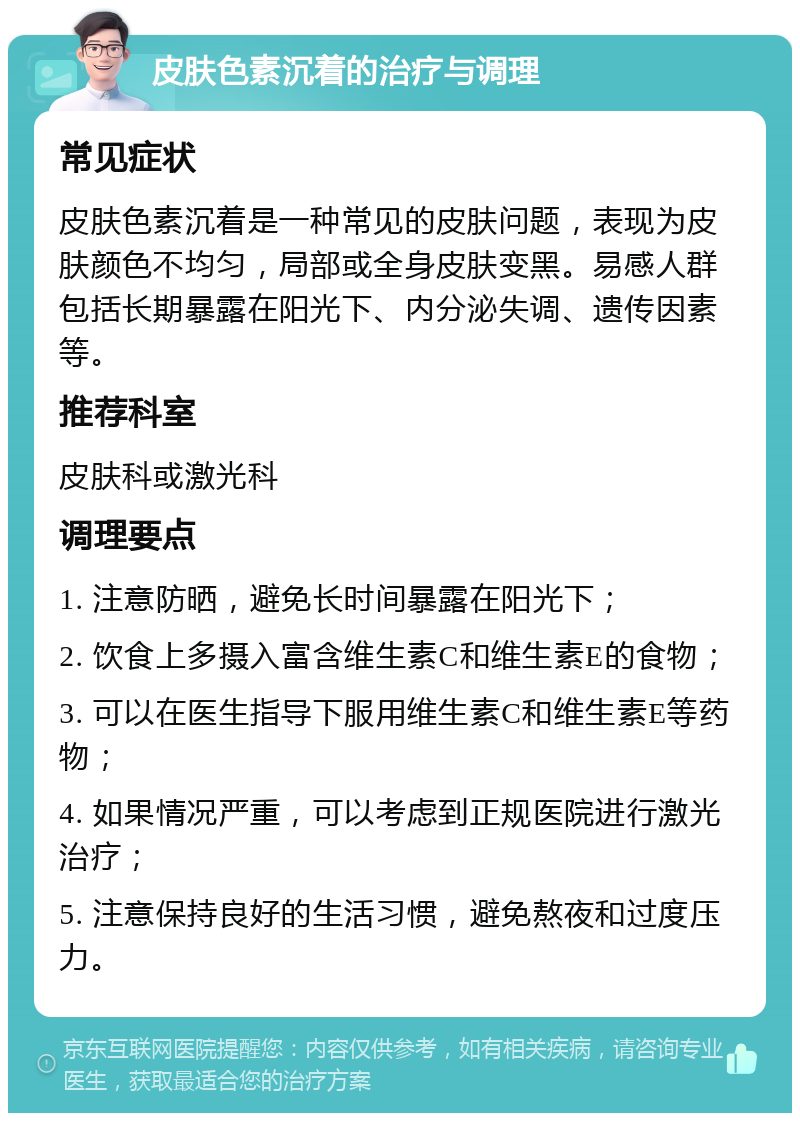 皮肤色素沉着的治疗与调理 常见症状 皮肤色素沉着是一种常见的皮肤问题，表现为皮肤颜色不均匀，局部或全身皮肤变黑。易感人群包括长期暴露在阳光下、内分泌失调、遗传因素等。 推荐科室 皮肤科或激光科 调理要点 1. 注意防晒，避免长时间暴露在阳光下； 2. 饮食上多摄入富含维生素C和维生素E的食物； 3. 可以在医生指导下服用维生素C和维生素E等药物； 4. 如果情况严重，可以考虑到正规医院进行激光治疗； 5. 注意保持良好的生活习惯，避免熬夜和过度压力。