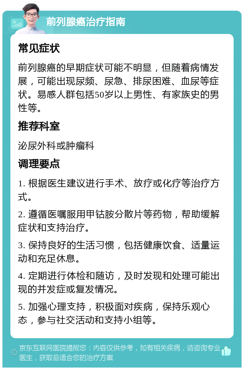 前列腺癌治疗指南 常见症状 前列腺癌的早期症状可能不明显，但随着病情发展，可能出现尿频、尿急、排尿困难、血尿等症状。易感人群包括50岁以上男性、有家族史的男性等。 推荐科室 泌尿外科或肿瘤科 调理要点 1. 根据医生建议进行手术、放疗或化疗等治疗方式。 2. 遵循医嘱服用甲钴胺分散片等药物，帮助缓解症状和支持治疗。 3. 保持良好的生活习惯，包括健康饮食、适量运动和充足休息。 4. 定期进行体检和随访，及时发现和处理可能出现的并发症或复发情况。 5. 加强心理支持，积极面对疾病，保持乐观心态，参与社交活动和支持小组等。