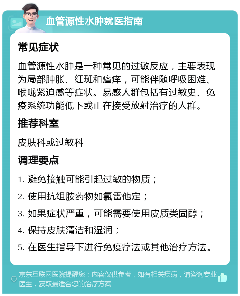 血管源性水肿就医指南 常见症状 血管源性水肿是一种常见的过敏反应，主要表现为局部肿胀、红斑和瘙痒，可能伴随呼吸困难、喉咙紧迫感等症状。易感人群包括有过敏史、免疫系统功能低下或正在接受放射治疗的人群。 推荐科室 皮肤科或过敏科 调理要点 1. 避免接触可能引起过敏的物质； 2. 使用抗组胺药物如氯雷他定； 3. 如果症状严重，可能需要使用皮质类固醇； 4. 保持皮肤清洁和湿润； 5. 在医生指导下进行免疫疗法或其他治疗方法。