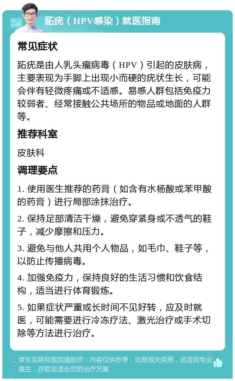 跖疣（HPV感染）就医指南 常见症状 跖疣是由人乳头瘤病毒（HPV）引起的皮肤病，主要表现为手脚上出现小而硬的疣状生长，可能会伴有轻微疼痛或不适感。易感人群包括免疫力较弱者、经常接触公共场所的物品或地面的人群等。 推荐科室 皮肤科 调理要点 1. 使用医生推荐的药膏（如含有水杨酸或苯甲酸的药膏）进行局部涂抹治疗。 2. 保持足部清洁干燥，避免穿紧身或不透气的鞋子，减少摩擦和压力。 3. 避免与他人共用个人物品，如毛巾、鞋子等，以防止传播病毒。 4. 加强免疫力，保持良好的生活习惯和饮食结构，适当进行体育锻炼。 5. 如果症状严重或长时间不见好转，应及时就医，可能需要进行冷冻疗法、激光治疗或手术切除等方法进行治疗。