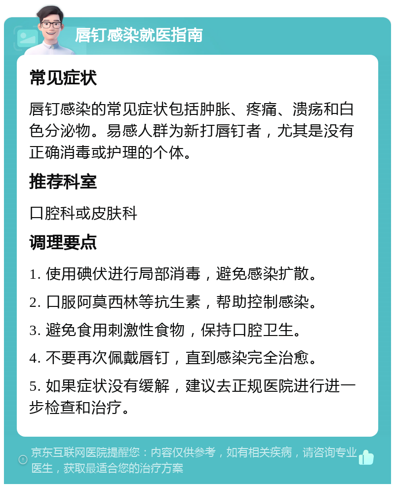 唇钉感染就医指南 常见症状 唇钉感染的常见症状包括肿胀、疼痛、溃疡和白色分泌物。易感人群为新打唇钉者，尤其是没有正确消毒或护理的个体。 推荐科室 口腔科或皮肤科 调理要点 1. 使用碘伏进行局部消毒，避免感染扩散。 2. 口服阿莫西林等抗生素，帮助控制感染。 3. 避免食用刺激性食物，保持口腔卫生。 4. 不要再次佩戴唇钉，直到感染完全治愈。 5. 如果症状没有缓解，建议去正规医院进行进一步检查和治疗。