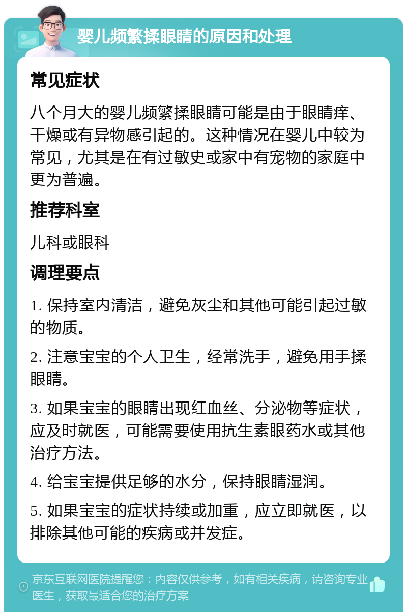 婴儿频繁揉眼睛的原因和处理 常见症状 八个月大的婴儿频繁揉眼睛可能是由于眼睛痒、干燥或有异物感引起的。这种情况在婴儿中较为常见，尤其是在有过敏史或家中有宠物的家庭中更为普遍。 推荐科室 儿科或眼科 调理要点 1. 保持室内清洁，避免灰尘和其他可能引起过敏的物质。 2. 注意宝宝的个人卫生，经常洗手，避免用手揉眼睛。 3. 如果宝宝的眼睛出现红血丝、分泌物等症状，应及时就医，可能需要使用抗生素眼药水或其他治疗方法。 4. 给宝宝提供足够的水分，保持眼睛湿润。 5. 如果宝宝的症状持续或加重，应立即就医，以排除其他可能的疾病或并发症。