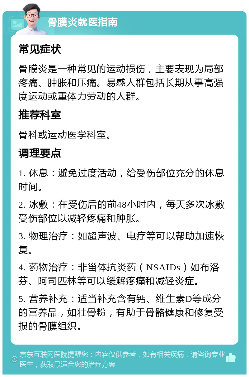 骨膜炎就医指南 常见症状 骨膜炎是一种常见的运动损伤，主要表现为局部疼痛、肿胀和压痛。易感人群包括长期从事高强度运动或重体力劳动的人群。 推荐科室 骨科或运动医学科室。 调理要点 1. 休息：避免过度活动，给受伤部位充分的休息时间。 2. 冰敷：在受伤后的前48小时内，每天多次冰敷受伤部位以减轻疼痛和肿胀。 3. 物理治疗：如超声波、电疗等可以帮助加速恢复。 4. 药物治疗：非甾体抗炎药（NSAIDs）如布洛芬、阿司匹林等可以缓解疼痛和减轻炎症。 5. 营养补充：适当补充含有钙、维生素D等成分的营养品，如壮骨粉，有助于骨骼健康和修复受损的骨膜组织。