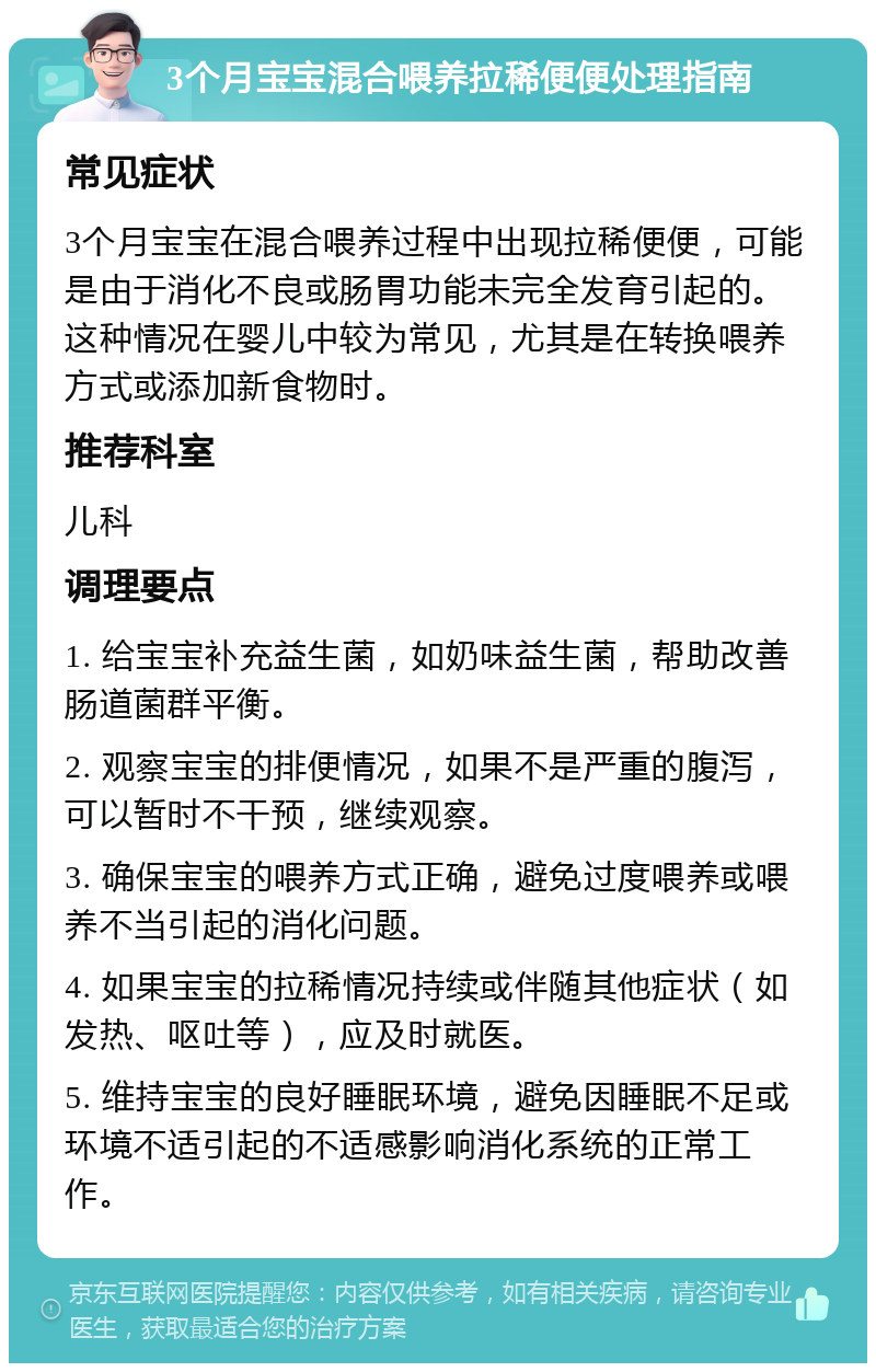 3个月宝宝混合喂养拉稀便便处理指南 常见症状 3个月宝宝在混合喂养过程中出现拉稀便便，可能是由于消化不良或肠胃功能未完全发育引起的。这种情况在婴儿中较为常见，尤其是在转换喂养方式或添加新食物时。 推荐科室 儿科 调理要点 1. 给宝宝补充益生菌，如奶味益生菌，帮助改善肠道菌群平衡。 2. 观察宝宝的排便情况，如果不是严重的腹泻，可以暂时不干预，继续观察。 3. 确保宝宝的喂养方式正确，避免过度喂养或喂养不当引起的消化问题。 4. 如果宝宝的拉稀情况持续或伴随其他症状（如发热、呕吐等），应及时就医。 5. 维持宝宝的良好睡眠环境，避免因睡眠不足或环境不适引起的不适感影响消化系统的正常工作。