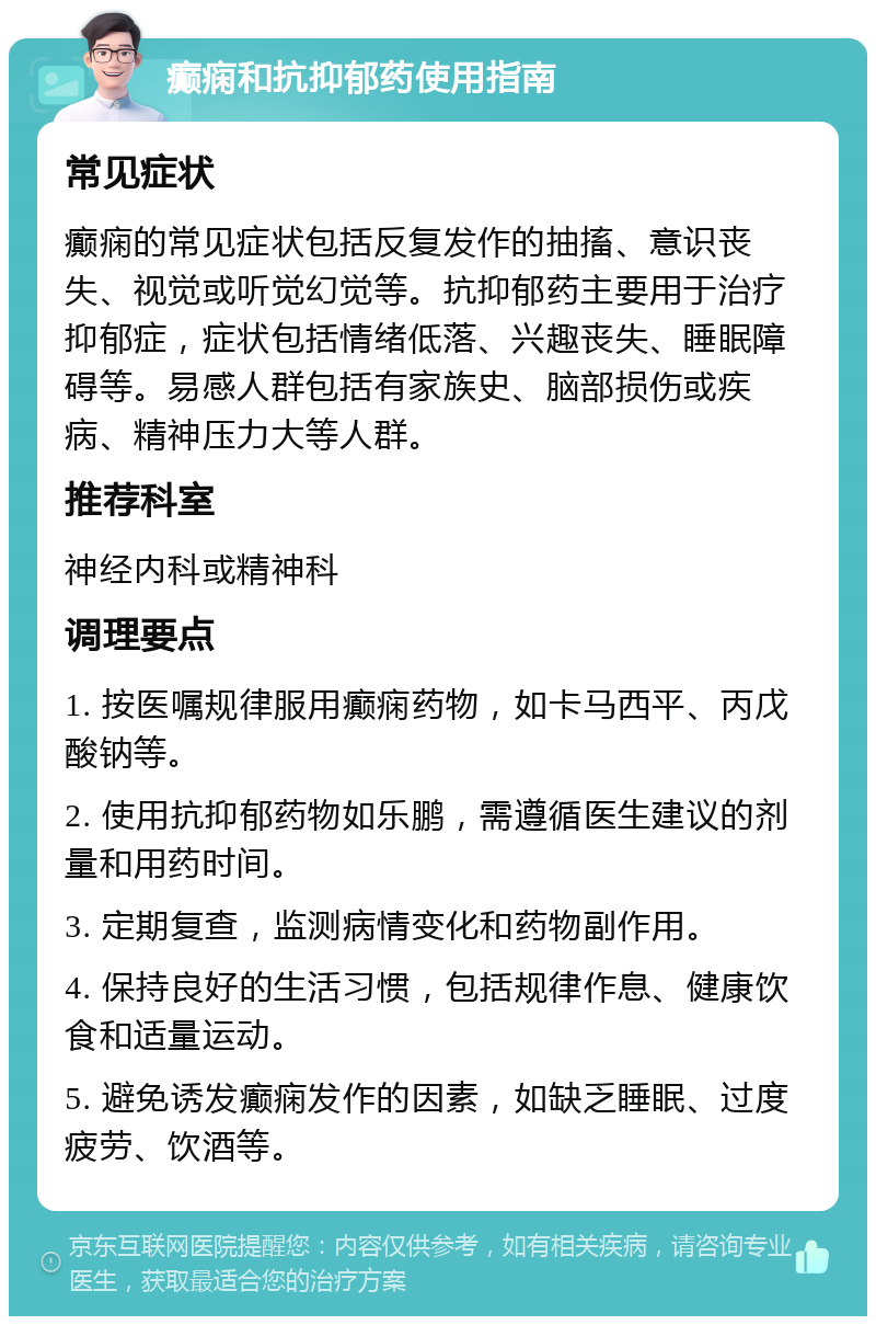 癫痫和抗抑郁药使用指南 常见症状 癫痫的常见症状包括反复发作的抽搐、意识丧失、视觉或听觉幻觉等。抗抑郁药主要用于治疗抑郁症，症状包括情绪低落、兴趣丧失、睡眠障碍等。易感人群包括有家族史、脑部损伤或疾病、精神压力大等人群。 推荐科室 神经内科或精神科 调理要点 1. 按医嘱规律服用癫痫药物，如卡马西平、丙戊酸钠等。 2. 使用抗抑郁药物如乐鹏，需遵循医生建议的剂量和用药时间。 3. 定期复查，监测病情变化和药物副作用。 4. 保持良好的生活习惯，包括规律作息、健康饮食和适量运动。 5. 避免诱发癫痫发作的因素，如缺乏睡眠、过度疲劳、饮酒等。