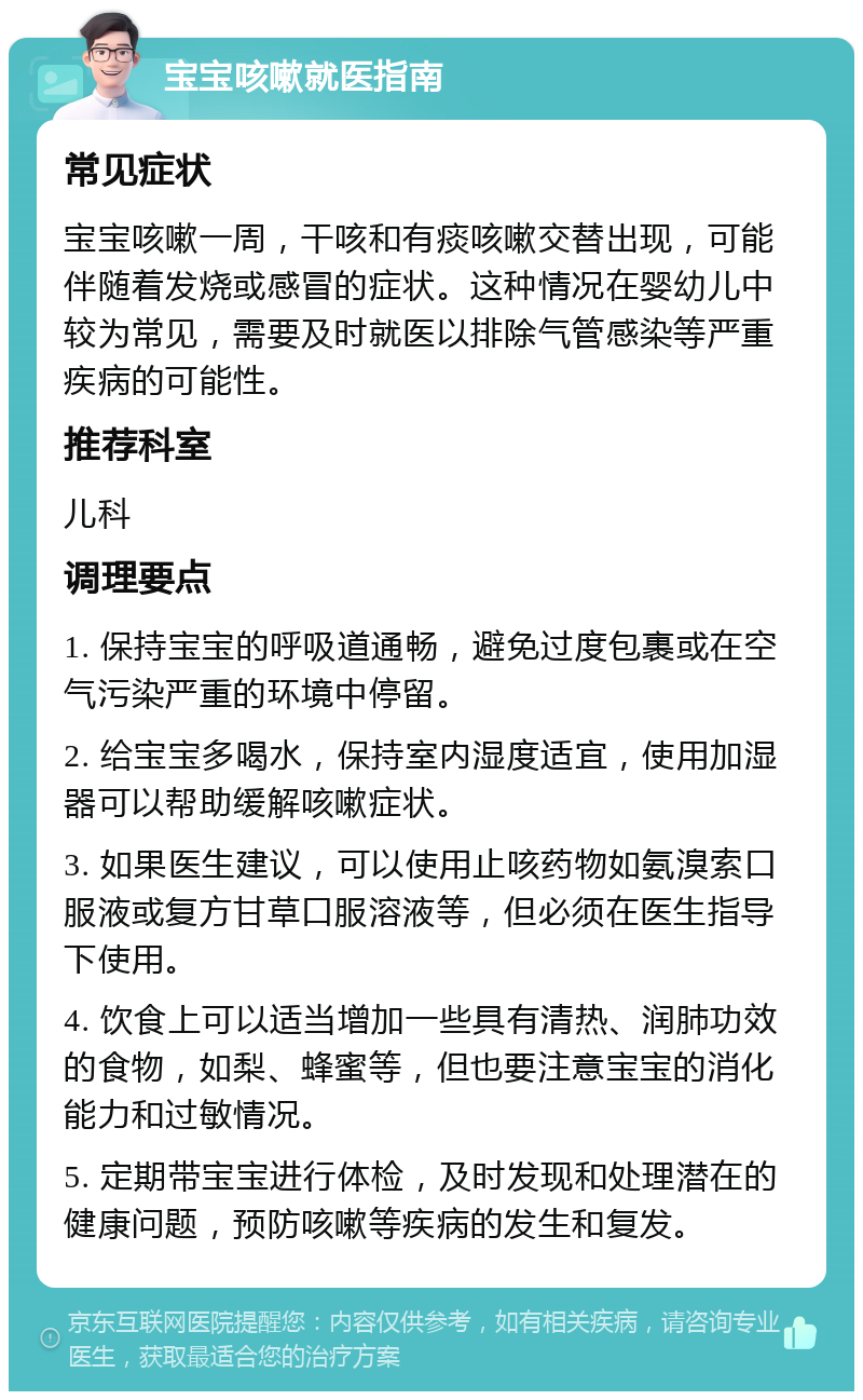 宝宝咳嗽就医指南 常见症状 宝宝咳嗽一周，干咳和有痰咳嗽交替出现，可能伴随着发烧或感冒的症状。这种情况在婴幼儿中较为常见，需要及时就医以排除气管感染等严重疾病的可能性。 推荐科室 儿科 调理要点 1. 保持宝宝的呼吸道通畅，避免过度包裹或在空气污染严重的环境中停留。 2. 给宝宝多喝水，保持室内湿度适宜，使用加湿器可以帮助缓解咳嗽症状。 3. 如果医生建议，可以使用止咳药物如氨溴索口服液或复方甘草口服溶液等，但必须在医生指导下使用。 4. 饮食上可以适当增加一些具有清热、润肺功效的食物，如梨、蜂蜜等，但也要注意宝宝的消化能力和过敏情况。 5. 定期带宝宝进行体检，及时发现和处理潜在的健康问题，预防咳嗽等疾病的发生和复发。