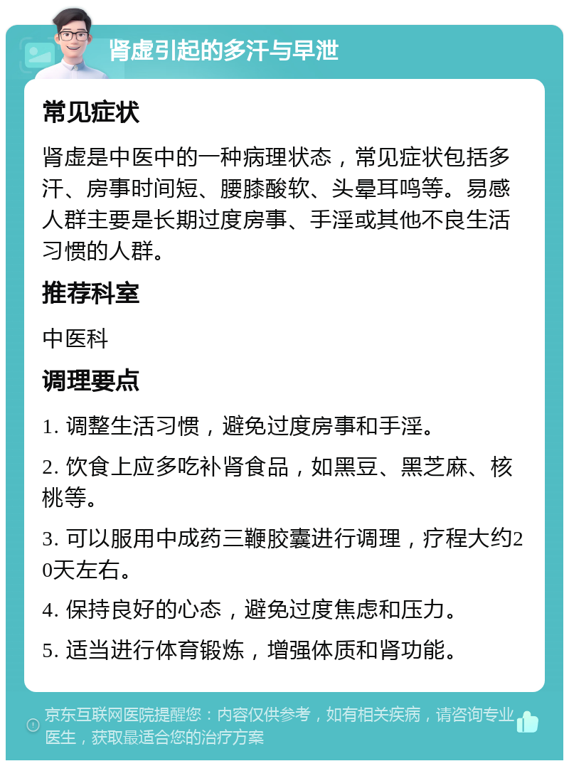 肾虚引起的多汗与早泄 常见症状 肾虚是中医中的一种病理状态，常见症状包括多汗、房事时间短、腰膝酸软、头晕耳鸣等。易感人群主要是长期过度房事、手淫或其他不良生活习惯的人群。 推荐科室 中医科 调理要点 1. 调整生活习惯，避免过度房事和手淫。 2. 饮食上应多吃补肾食品，如黑豆、黑芝麻、核桃等。 3. 可以服用中成药三鞭胶囊进行调理，疗程大约20天左右。 4. 保持良好的心态，避免过度焦虑和压力。 5. 适当进行体育锻炼，增强体质和肾功能。