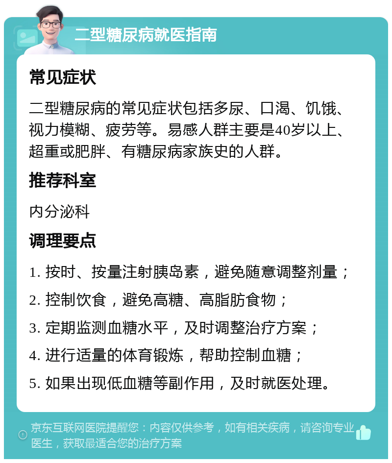 二型糖尿病就医指南 常见症状 二型糖尿病的常见症状包括多尿、口渴、饥饿、视力模糊、疲劳等。易感人群主要是40岁以上、超重或肥胖、有糖尿病家族史的人群。 推荐科室 内分泌科 调理要点 1. 按时、按量注射胰岛素，避免随意调整剂量； 2. 控制饮食，避免高糖、高脂肪食物； 3. 定期监测血糖水平，及时调整治疗方案； 4. 进行适量的体育锻炼，帮助控制血糖； 5. 如果出现低血糖等副作用，及时就医处理。