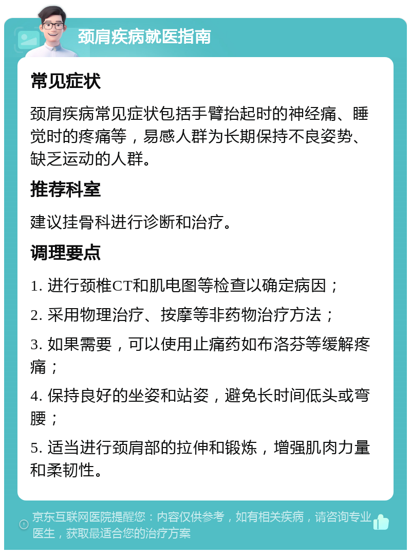 颈肩疾病就医指南 常见症状 颈肩疾病常见症状包括手臂抬起时的神经痛、睡觉时的疼痛等，易感人群为长期保持不良姿势、缺乏运动的人群。 推荐科室 建议挂骨科进行诊断和治疗。 调理要点 1. 进行颈椎CT和肌电图等检查以确定病因； 2. 采用物理治疗、按摩等非药物治疗方法； 3. 如果需要，可以使用止痛药如布洛芬等缓解疼痛； 4. 保持良好的坐姿和站姿，避免长时间低头或弯腰； 5. 适当进行颈肩部的拉伸和锻炼，增强肌肉力量和柔韧性。