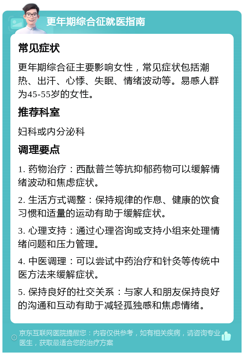 更年期综合征就医指南 常见症状 更年期综合征主要影响女性，常见症状包括潮热、出汗、心悸、失眠、情绪波动等。易感人群为45-55岁的女性。 推荐科室 妇科或内分泌科 调理要点 1. 药物治疗：西酞普兰等抗抑郁药物可以缓解情绪波动和焦虑症状。 2. 生活方式调整：保持规律的作息、健康的饮食习惯和适量的运动有助于缓解症状。 3. 心理支持：通过心理咨询或支持小组来处理情绪问题和压力管理。 4. 中医调理：可以尝试中药治疗和针灸等传统中医方法来缓解症状。 5. 保持良好的社交关系：与家人和朋友保持良好的沟通和互动有助于减轻孤独感和焦虑情绪。