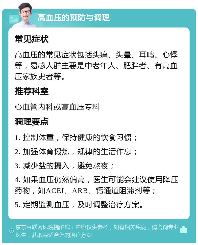 高血压的预防与调理 常见症状 高血压的常见症状包括头痛、头晕、耳鸣、心悸等，易感人群主要是中老年人、肥胖者、有高血压家族史者等。 推荐科室 心血管内科或高血压专科 调理要点 1. 控制体重，保持健康的饮食习惯； 2. 加强体育锻炼，规律的生活作息； 3. 减少盐的摄入，避免熬夜； 4. 如果血压仍然偏高，医生可能会建议使用降压药物，如ACEI、ARB、钙通道阻滞剂等； 5. 定期监测血压，及时调整治疗方案。