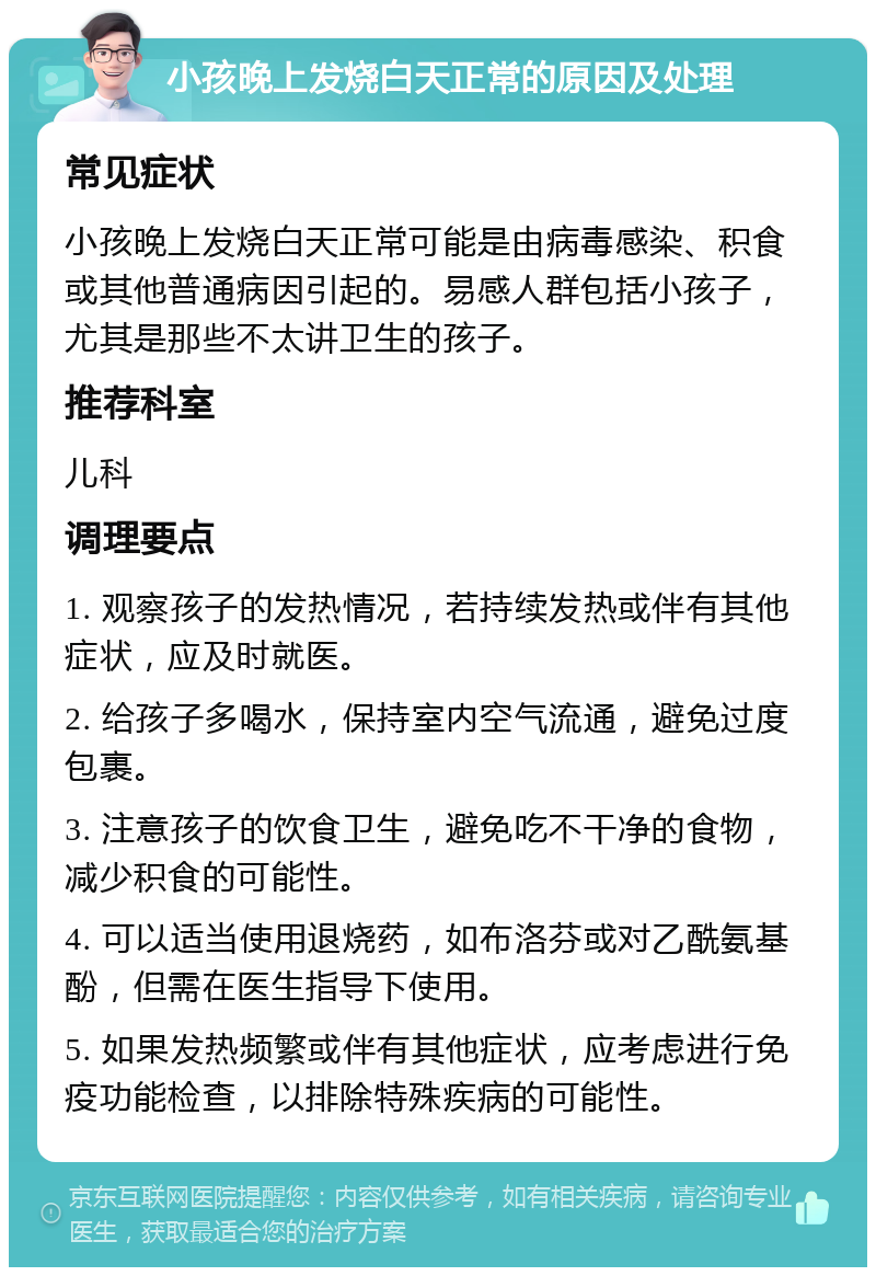 小孩晚上发烧白天正常的原因及处理 常见症状 小孩晚上发烧白天正常可能是由病毒感染、积食或其他普通病因引起的。易感人群包括小孩子，尤其是那些不太讲卫生的孩子。 推荐科室 儿科 调理要点 1. 观察孩子的发热情况，若持续发热或伴有其他症状，应及时就医。 2. 给孩子多喝水，保持室内空气流通，避免过度包裹。 3. 注意孩子的饮食卫生，避免吃不干净的食物，减少积食的可能性。 4. 可以适当使用退烧药，如布洛芬或对乙酰氨基酚，但需在医生指导下使用。 5. 如果发热频繁或伴有其他症状，应考虑进行免疫功能检查，以排除特殊疾病的可能性。