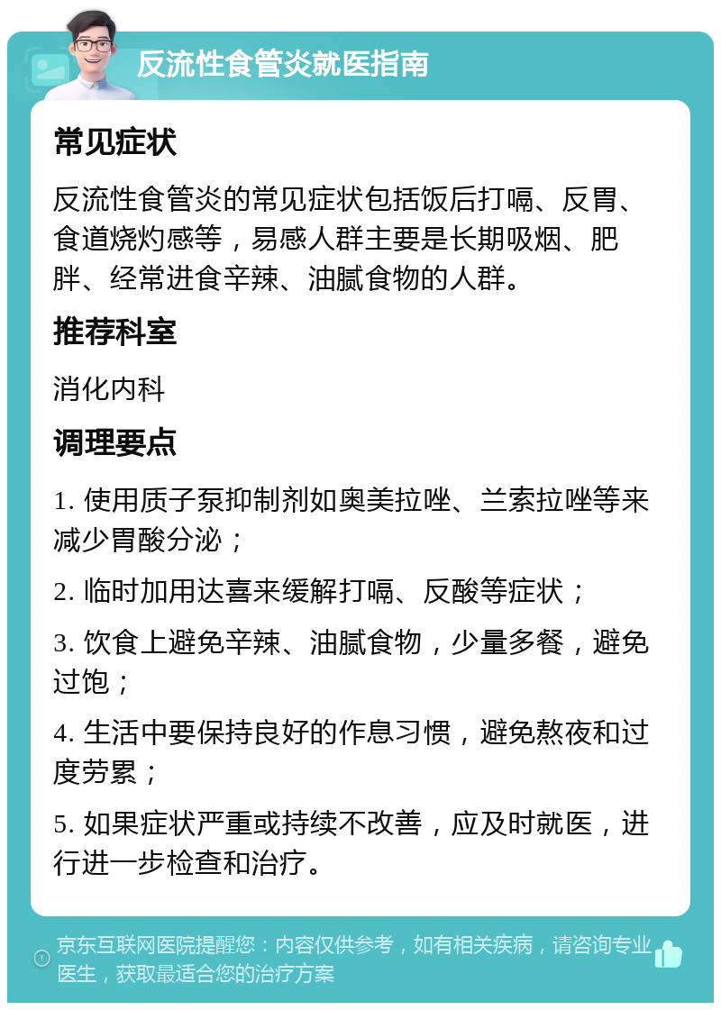 反流性食管炎就医指南 常见症状 反流性食管炎的常见症状包括饭后打嗝、反胃、食道烧灼感等，易感人群主要是长期吸烟、肥胖、经常进食辛辣、油腻食物的人群。 推荐科室 消化内科 调理要点 1. 使用质子泵抑制剂如奥美拉唑、兰索拉唑等来减少胃酸分泌； 2. 临时加用达喜来缓解打嗝、反酸等症状； 3. 饮食上避免辛辣、油腻食物，少量多餐，避免过饱； 4. 生活中要保持良好的作息习惯，避免熬夜和过度劳累； 5. 如果症状严重或持续不改善，应及时就医，进行进一步检查和治疗。