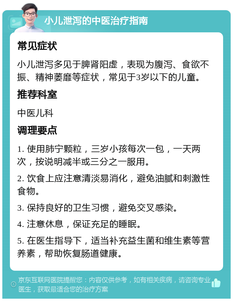 小儿泄泻的中医治疗指南 常见症状 小儿泄泻多见于脾肾阳虚，表现为腹泻、食欲不振、精神萎靡等症状，常见于3岁以下的儿童。 推荐科室 中医儿科 调理要点 1. 使用肺宁颗粒，三岁小孩每次一包，一天两次，按说明减半或三分之一服用。 2. 饮食上应注意清淡易消化，避免油腻和刺激性食物。 3. 保持良好的卫生习惯，避免交叉感染。 4. 注意休息，保证充足的睡眠。 5. 在医生指导下，适当补充益生菌和维生素等营养素，帮助恢复肠道健康。