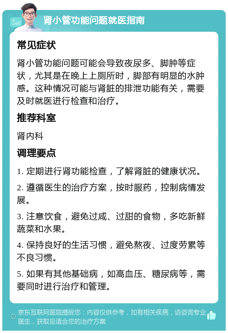 肾小管功能问题就医指南 常见症状 肾小管功能问题可能会导致夜尿多、脚肿等症状，尤其是在晚上上厕所时，脚部有明显的水肿感。这种情况可能与肾脏的排泄功能有关，需要及时就医进行检查和治疗。 推荐科室 肾内科 调理要点 1. 定期进行肾功能检查，了解肾脏的健康状况。 2. 遵循医生的治疗方案，按时服药，控制病情发展。 3. 注意饮食，避免过咸、过甜的食物，多吃新鲜蔬菜和水果。 4. 保持良好的生活习惯，避免熬夜、过度劳累等不良习惯。 5. 如果有其他基础病，如高血压、糖尿病等，需要同时进行治疗和管理。