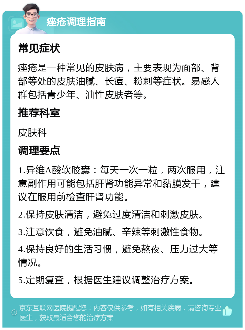 痤疮调理指南 常见症状 痤疮是一种常见的皮肤病，主要表现为面部、背部等处的皮肤油腻、长痘、粉刺等症状。易感人群包括青少年、油性皮肤者等。 推荐科室 皮肤科 调理要点 1.异维A酸软胶囊：每天一次一粒，两次服用，注意副作用可能包括肝肾功能异常和黏膜发干，建议在服用前检查肝肾功能。 2.保持皮肤清洁，避免过度清洁和刺激皮肤。 3.注意饮食，避免油腻、辛辣等刺激性食物。 4.保持良好的生活习惯，避免熬夜、压力过大等情况。 5.定期复查，根据医生建议调整治疗方案。