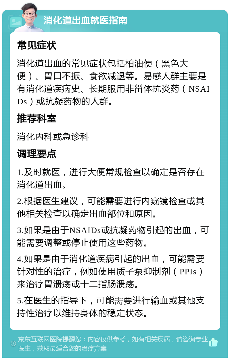 消化道出血就医指南 常见症状 消化道出血的常见症状包括柏油便（黑色大便）、胃口不振、食欲减退等。易感人群主要是有消化道疾病史、长期服用非甾体抗炎药（NSAIDs）或抗凝药物的人群。 推荐科室 消化内科或急诊科 调理要点 1.及时就医，进行大便常规检查以确定是否存在消化道出血。 2.根据医生建议，可能需要进行内窥镜检查或其他相关检查以确定出血部位和原因。 3.如果是由于NSAIDs或抗凝药物引起的出血，可能需要调整或停止使用这些药物。 4.如果是由于消化道疾病引起的出血，可能需要针对性的治疗，例如使用质子泵抑制剂（PPIs）来治疗胃溃疡或十二指肠溃疡。 5.在医生的指导下，可能需要进行输血或其他支持性治疗以维持身体的稳定状态。