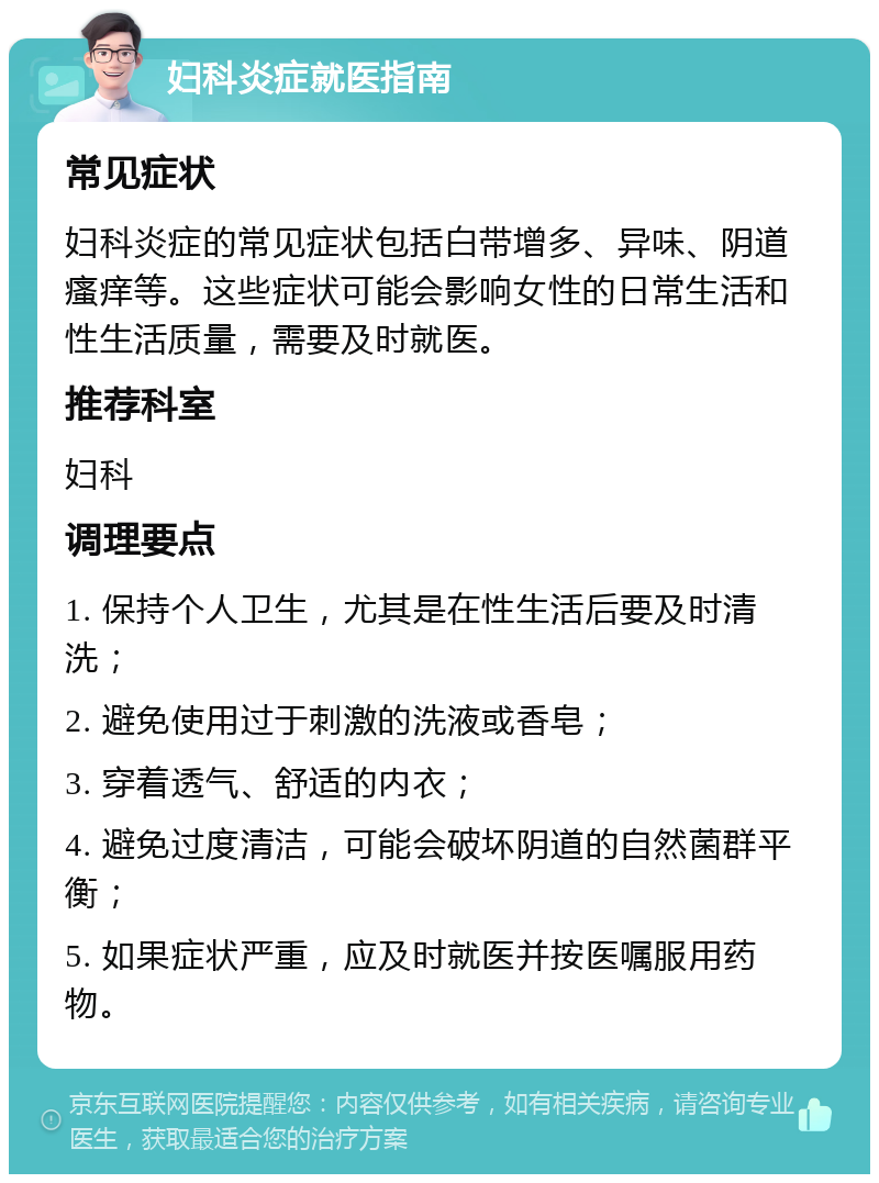 妇科炎症就医指南 常见症状 妇科炎症的常见症状包括白带增多、异味、阴道瘙痒等。这些症状可能会影响女性的日常生活和性生活质量，需要及时就医。 推荐科室 妇科 调理要点 1. 保持个人卫生，尤其是在性生活后要及时清洗； 2. 避免使用过于刺激的洗液或香皂； 3. 穿着透气、舒适的内衣； 4. 避免过度清洁，可能会破坏阴道的自然菌群平衡； 5. 如果症状严重，应及时就医并按医嘱服用药物。