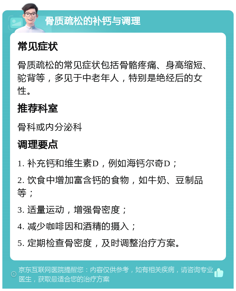 骨质疏松的补钙与调理 常见症状 骨质疏松的常见症状包括骨骼疼痛、身高缩短、驼背等，多见于中老年人，特别是绝经后的女性。 推荐科室 骨科或内分泌科 调理要点 1. 补充钙和维生素D，例如海钙尔奇D； 2. 饮食中增加富含钙的食物，如牛奶、豆制品等； 3. 适量运动，增强骨密度； 4. 减少咖啡因和酒精的摄入； 5. 定期检查骨密度，及时调整治疗方案。