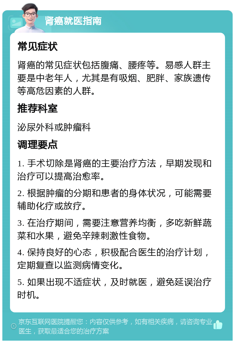 肾癌就医指南 常见症状 肾癌的常见症状包括腹痛、腰疼等。易感人群主要是中老年人，尤其是有吸烟、肥胖、家族遗传等高危因素的人群。 推荐科室 泌尿外科或肿瘤科 调理要点 1. 手术切除是肾癌的主要治疗方法，早期发现和治疗可以提高治愈率。 2. 根据肿瘤的分期和患者的身体状况，可能需要辅助化疗或放疗。 3. 在治疗期间，需要注意营养均衡，多吃新鲜蔬菜和水果，避免辛辣刺激性食物。 4. 保持良好的心态，积极配合医生的治疗计划，定期复查以监测病情变化。 5. 如果出现不适症状，及时就医，避免延误治疗时机。