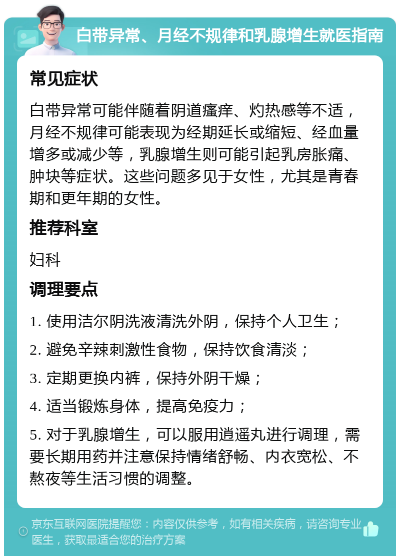 白带异常、月经不规律和乳腺增生就医指南 常见症状 白带异常可能伴随着阴道瘙痒、灼热感等不适，月经不规律可能表现为经期延长或缩短、经血量增多或减少等，乳腺增生则可能引起乳房胀痛、肿块等症状。这些问题多见于女性，尤其是青春期和更年期的女性。 推荐科室 妇科 调理要点 1. 使用洁尔阴洗液清洗外阴，保持个人卫生； 2. 避免辛辣刺激性食物，保持饮食清淡； 3. 定期更换内裤，保持外阴干燥； 4. 适当锻炼身体，提高免疫力； 5. 对于乳腺增生，可以服用逍遥丸进行调理，需要长期用药并注意保持情绪舒畅、内衣宽松、不熬夜等生活习惯的调整。