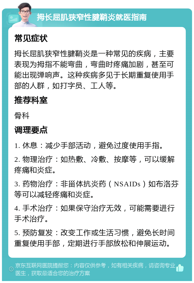 拇长屈肌狭窄性腱鞘炎就医指南 常见症状 拇长屈肌狭窄性腱鞘炎是一种常见的疾病，主要表现为拇指不能弯曲，弯曲时疼痛加剧，甚至可能出现弹响声。这种疾病多见于长期重复使用手部的人群，如打字员、工人等。 推荐科室 骨科 调理要点 1. 休息：减少手部活动，避免过度使用手指。 2. 物理治疗：如热敷、冷敷、按摩等，可以缓解疼痛和炎症。 3. 药物治疗：非甾体抗炎药（NSAIDs）如布洛芬等可以减轻疼痛和炎症。 4. 手术治疗：如果保守治疗无效，可能需要进行手术治疗。 5. 预防复发：改变工作或生活习惯，避免长时间重复使用手部，定期进行手部放松和伸展运动。