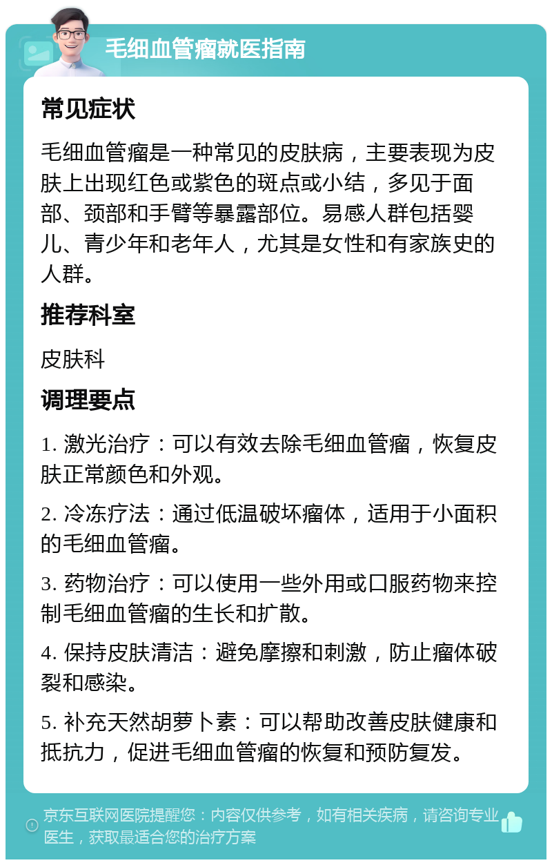 毛细血管瘤就医指南 常见症状 毛细血管瘤是一种常见的皮肤病，主要表现为皮肤上出现红色或紫色的斑点或小结，多见于面部、颈部和手臂等暴露部位。易感人群包括婴儿、青少年和老年人，尤其是女性和有家族史的人群。 推荐科室 皮肤科 调理要点 1. 激光治疗：可以有效去除毛细血管瘤，恢复皮肤正常颜色和外观。 2. 冷冻疗法：通过低温破坏瘤体，适用于小面积的毛细血管瘤。 3. 药物治疗：可以使用一些外用或口服药物来控制毛细血管瘤的生长和扩散。 4. 保持皮肤清洁：避免摩擦和刺激，防止瘤体破裂和感染。 5. 补充天然胡萝卜素：可以帮助改善皮肤健康和抵抗力，促进毛细血管瘤的恢复和预防复发。