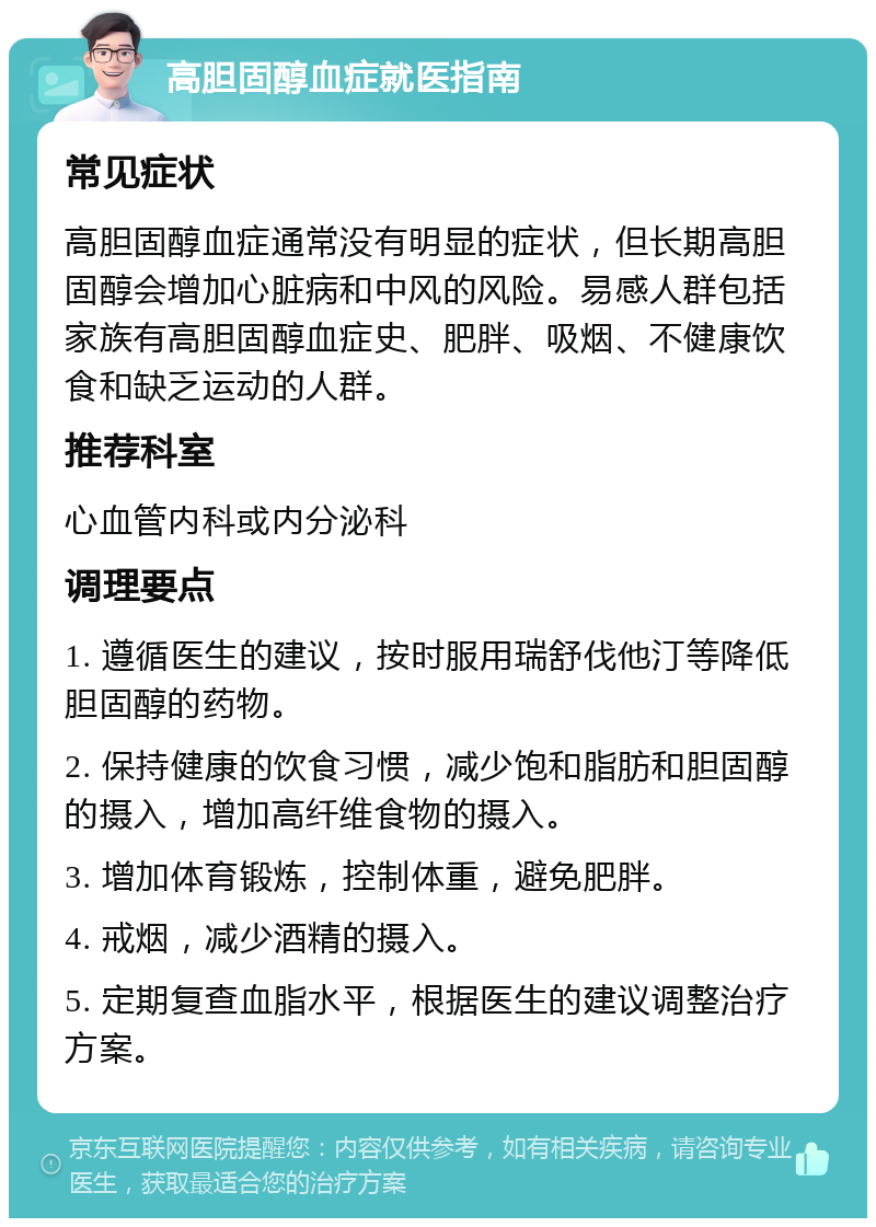 高胆固醇血症就医指南 常见症状 高胆固醇血症通常没有明显的症状，但长期高胆固醇会增加心脏病和中风的风险。易感人群包括家族有高胆固醇血症史、肥胖、吸烟、不健康饮食和缺乏运动的人群。 推荐科室 心血管内科或内分泌科 调理要点 1. 遵循医生的建议，按时服用瑞舒伐他汀等降低胆固醇的药物。 2. 保持健康的饮食习惯，减少饱和脂肪和胆固醇的摄入，增加高纤维食物的摄入。 3. 增加体育锻炼，控制体重，避免肥胖。 4. 戒烟，减少酒精的摄入。 5. 定期复查血脂水平，根据医生的建议调整治疗方案。