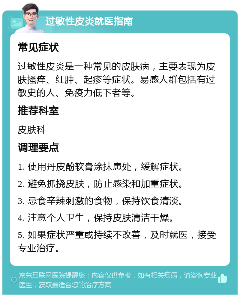 过敏性皮炎就医指南 常见症状 过敏性皮炎是一种常见的皮肤病，主要表现为皮肤搔痒、红肿、起疹等症状。易感人群包括有过敏史的人、免疫力低下者等。 推荐科室 皮肤科 调理要点 1. 使用丹皮酚软膏涂抹患处，缓解症状。 2. 避免抓挠皮肤，防止感染和加重症状。 3. 忌食辛辣刺激的食物，保持饮食清淡。 4. 注意个人卫生，保持皮肤清洁干燥。 5. 如果症状严重或持续不改善，及时就医，接受专业治疗。