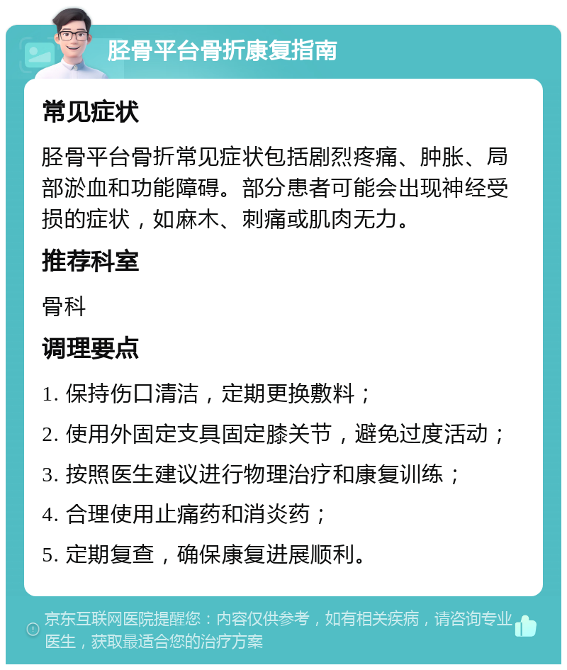 胫骨平台骨折康复指南 常见症状 胫骨平台骨折常见症状包括剧烈疼痛、肿胀、局部淤血和功能障碍。部分患者可能会出现神经受损的症状，如麻木、刺痛或肌肉无力。 推荐科室 骨科 调理要点 1. 保持伤口清洁，定期更换敷料； 2. 使用外固定支具固定膝关节，避免过度活动； 3. 按照医生建议进行物理治疗和康复训练； 4. 合理使用止痛药和消炎药； 5. 定期复查，确保康复进展顺利。