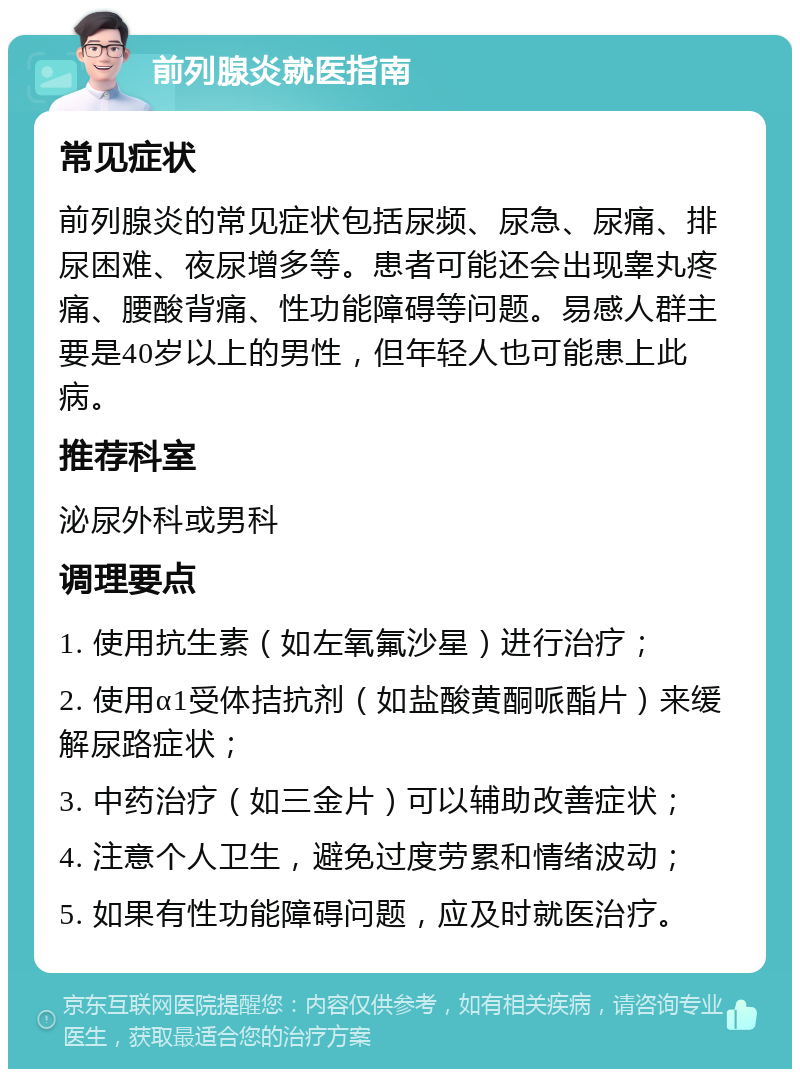 前列腺炎就医指南 常见症状 前列腺炎的常见症状包括尿频、尿急、尿痛、排尿困难、夜尿增多等。患者可能还会出现睾丸疼痛、腰酸背痛、性功能障碍等问题。易感人群主要是40岁以上的男性，但年轻人也可能患上此病。 推荐科室 泌尿外科或男科 调理要点 1. 使用抗生素（如左氧氟沙星）进行治疗； 2. 使用α1受体拮抗剂（如盐酸黄酮哌酯片）来缓解尿路症状； 3. 中药治疗（如三金片）可以辅助改善症状； 4. 注意个人卫生，避免过度劳累和情绪波动； 5. 如果有性功能障碍问题，应及时就医治疗。