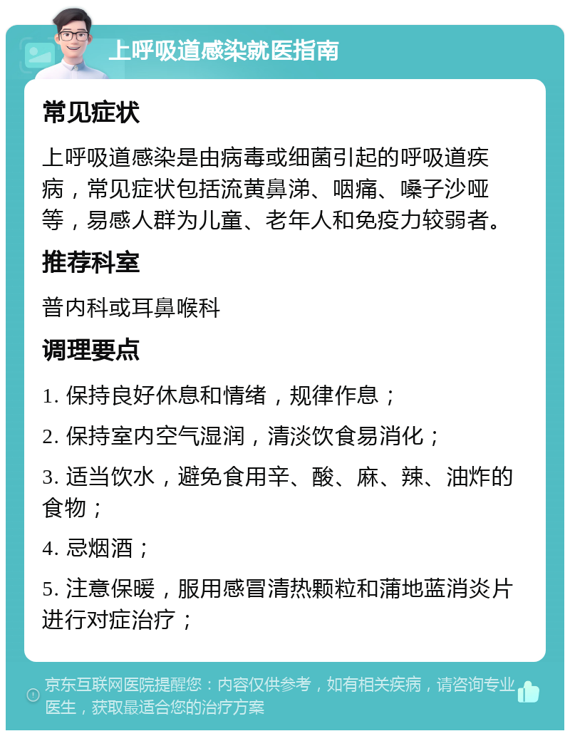 上呼吸道感染就医指南 常见症状 上呼吸道感染是由病毒或细菌引起的呼吸道疾病，常见症状包括流黄鼻涕、咽痛、嗓子沙哑等，易感人群为儿童、老年人和免疫力较弱者。 推荐科室 普内科或耳鼻喉科 调理要点 1. 保持良好休息和情绪，规律作息； 2. 保持室内空气湿润，清淡饮食易消化； 3. 适当饮水，避免食用辛、酸、麻、辣、油炸的食物； 4. 忌烟酒； 5. 注意保暖，服用感冒清热颗粒和蒲地蓝消炎片进行对症治疗；