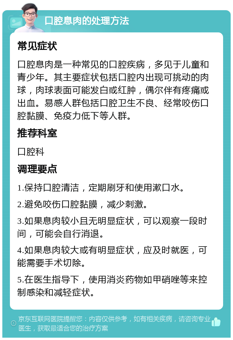 口腔息肉的处理方法 常见症状 口腔息肉是一种常见的口腔疾病，多见于儿童和青少年。其主要症状包括口腔内出现可挑动的肉球，肉球表面可能发白或红肿，偶尔伴有疼痛或出血。易感人群包括口腔卫生不良、经常咬伤口腔黏膜、免疫力低下等人群。 推荐科室 口腔科 调理要点 1.保持口腔清洁，定期刷牙和使用漱口水。 2.避免咬伤口腔黏膜，减少刺激。 3.如果息肉较小且无明显症状，可以观察一段时间，可能会自行消退。 4.如果息肉较大或有明显症状，应及时就医，可能需要手术切除。 5.在医生指导下，使用消炎药物如甲硝唑等来控制感染和减轻症状。