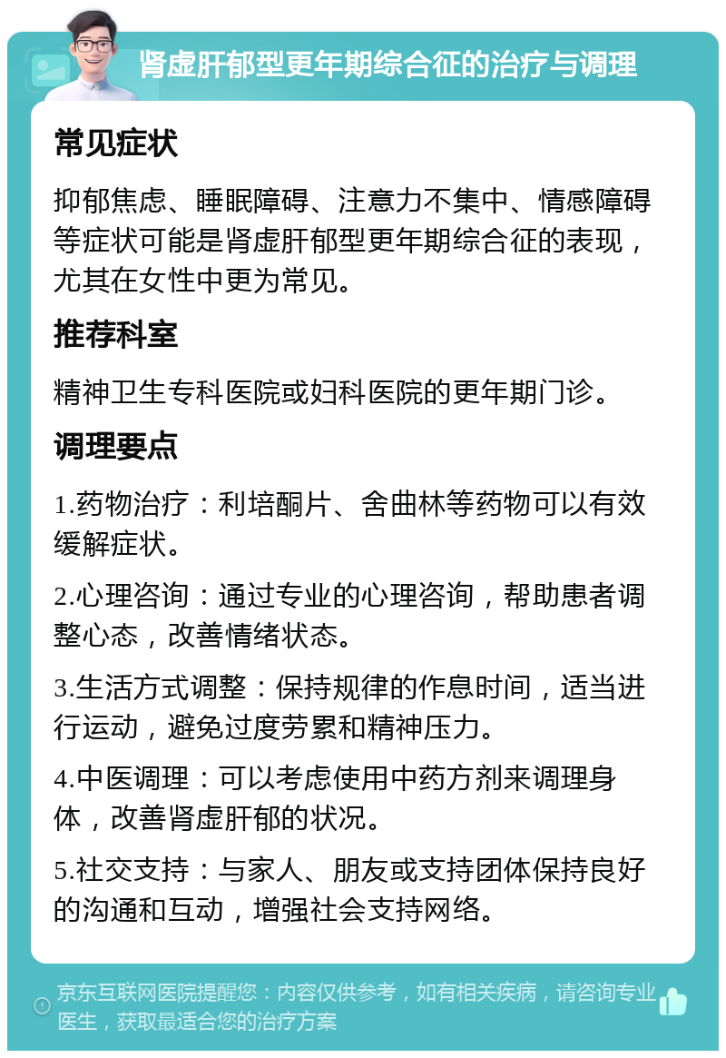 肾虚肝郁型更年期综合征的治疗与调理 常见症状 抑郁焦虑、睡眠障碍、注意力不集中、情感障碍等症状可能是肾虚肝郁型更年期综合征的表现，尤其在女性中更为常见。 推荐科室 精神卫生专科医院或妇科医院的更年期门诊。 调理要点 1.药物治疗：利培酮片、舍曲林等药物可以有效缓解症状。 2.心理咨询：通过专业的心理咨询，帮助患者调整心态，改善情绪状态。 3.生活方式调整：保持规律的作息时间，适当进行运动，避免过度劳累和精神压力。 4.中医调理：可以考虑使用中药方剂来调理身体，改善肾虚肝郁的状况。 5.社交支持：与家人、朋友或支持团体保持良好的沟通和互动，增强社会支持网络。