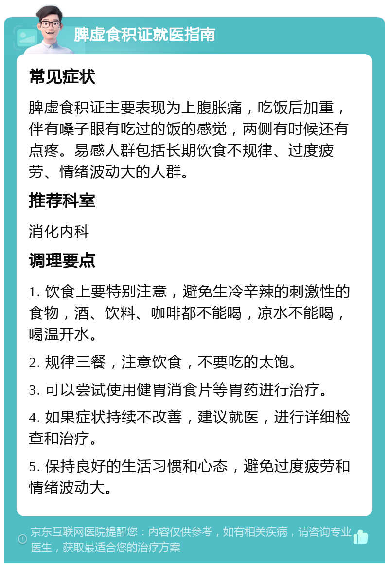 脾虚食积证就医指南 常见症状 脾虚食积证主要表现为上腹胀痛，吃饭后加重，伴有嗓子眼有吃过的饭的感觉，两侧有时候还有点疼。易感人群包括长期饮食不规律、过度疲劳、情绪波动大的人群。 推荐科室 消化内科 调理要点 1. 饮食上要特别注意，避免生冷辛辣的刺激性的食物，酒、饮料、咖啡都不能喝，凉水不能喝，喝温开水。 2. 规律三餐，注意饮食，不要吃的太饱。 3. 可以尝试使用健胃消食片等胃药进行治疗。 4. 如果症状持续不改善，建议就医，进行详细检查和治疗。 5. 保持良好的生活习惯和心态，避免过度疲劳和情绪波动大。