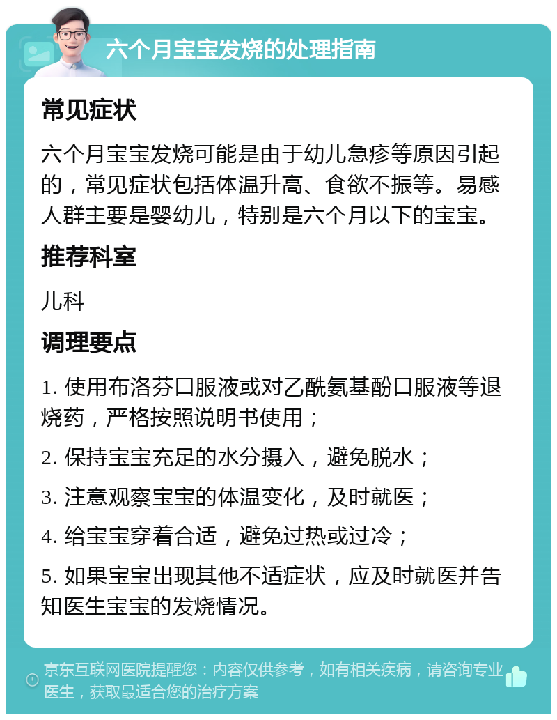 六个月宝宝发烧的处理指南 常见症状 六个月宝宝发烧可能是由于幼儿急疹等原因引起的，常见症状包括体温升高、食欲不振等。易感人群主要是婴幼儿，特别是六个月以下的宝宝。 推荐科室 儿科 调理要点 1. 使用布洛芬口服液或对乙酰氨基酚口服液等退烧药，严格按照说明书使用； 2. 保持宝宝充足的水分摄入，避免脱水； 3. 注意观察宝宝的体温变化，及时就医； 4. 给宝宝穿着合适，避免过热或过冷； 5. 如果宝宝出现其他不适症状，应及时就医并告知医生宝宝的发烧情况。