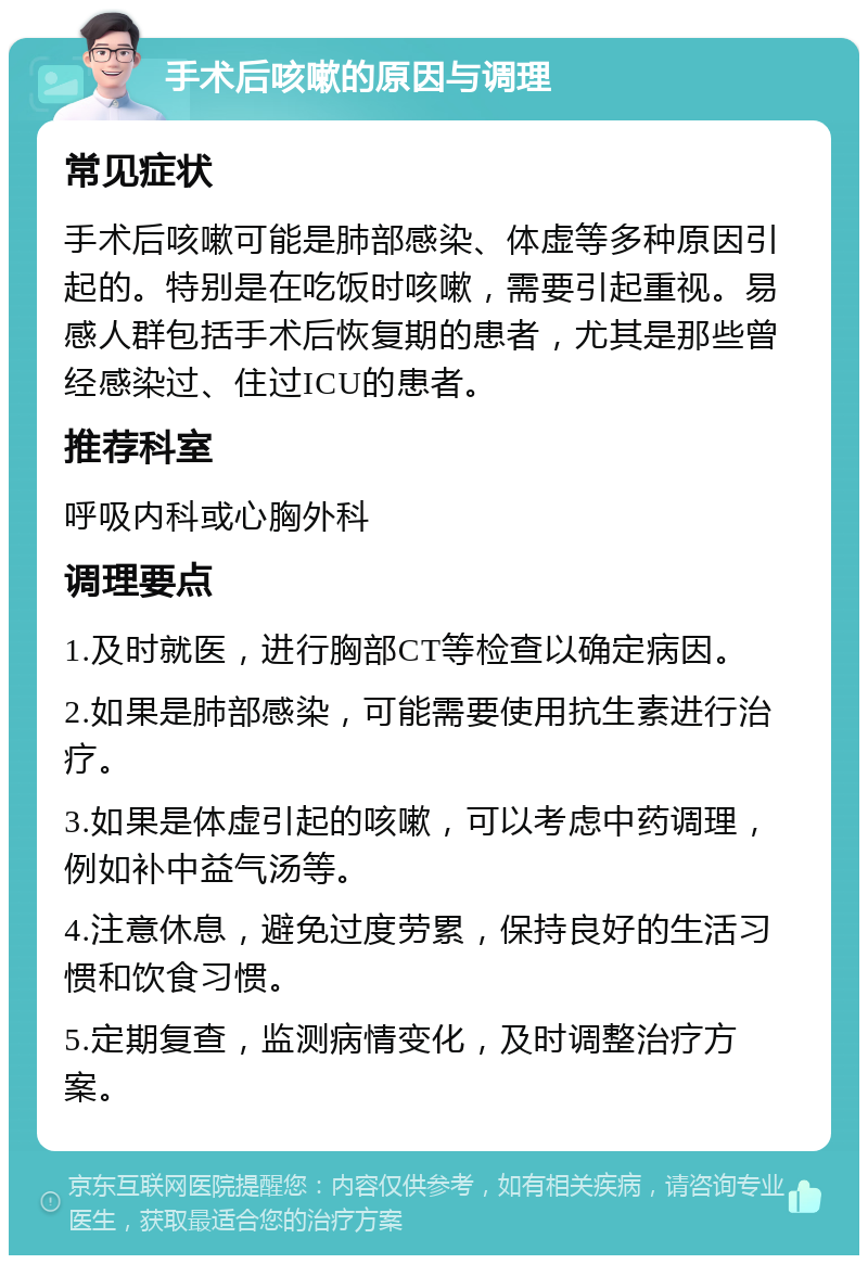 手术后咳嗽的原因与调理 常见症状 手术后咳嗽可能是肺部感染、体虚等多种原因引起的。特别是在吃饭时咳嗽，需要引起重视。易感人群包括手术后恢复期的患者，尤其是那些曾经感染过、住过ICU的患者。 推荐科室 呼吸内科或心胸外科 调理要点 1.及时就医，进行胸部CT等检查以确定病因。 2.如果是肺部感染，可能需要使用抗生素进行治疗。 3.如果是体虚引起的咳嗽，可以考虑中药调理，例如补中益气汤等。 4.注意休息，避免过度劳累，保持良好的生活习惯和饮食习惯。 5.定期复查，监测病情变化，及时调整治疗方案。