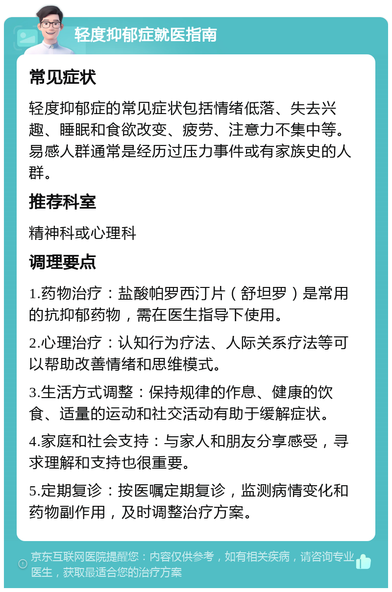 轻度抑郁症就医指南 常见症状 轻度抑郁症的常见症状包括情绪低落、失去兴趣、睡眠和食欲改变、疲劳、注意力不集中等。易感人群通常是经历过压力事件或有家族史的人群。 推荐科室 精神科或心理科 调理要点 1.药物治疗：盐酸帕罗西汀片（舒坦罗）是常用的抗抑郁药物，需在医生指导下使用。 2.心理治疗：认知行为疗法、人际关系疗法等可以帮助改善情绪和思维模式。 3.生活方式调整：保持规律的作息、健康的饮食、适量的运动和社交活动有助于缓解症状。 4.家庭和社会支持：与家人和朋友分享感受，寻求理解和支持也很重要。 5.定期复诊：按医嘱定期复诊，监测病情变化和药物副作用，及时调整治疗方案。