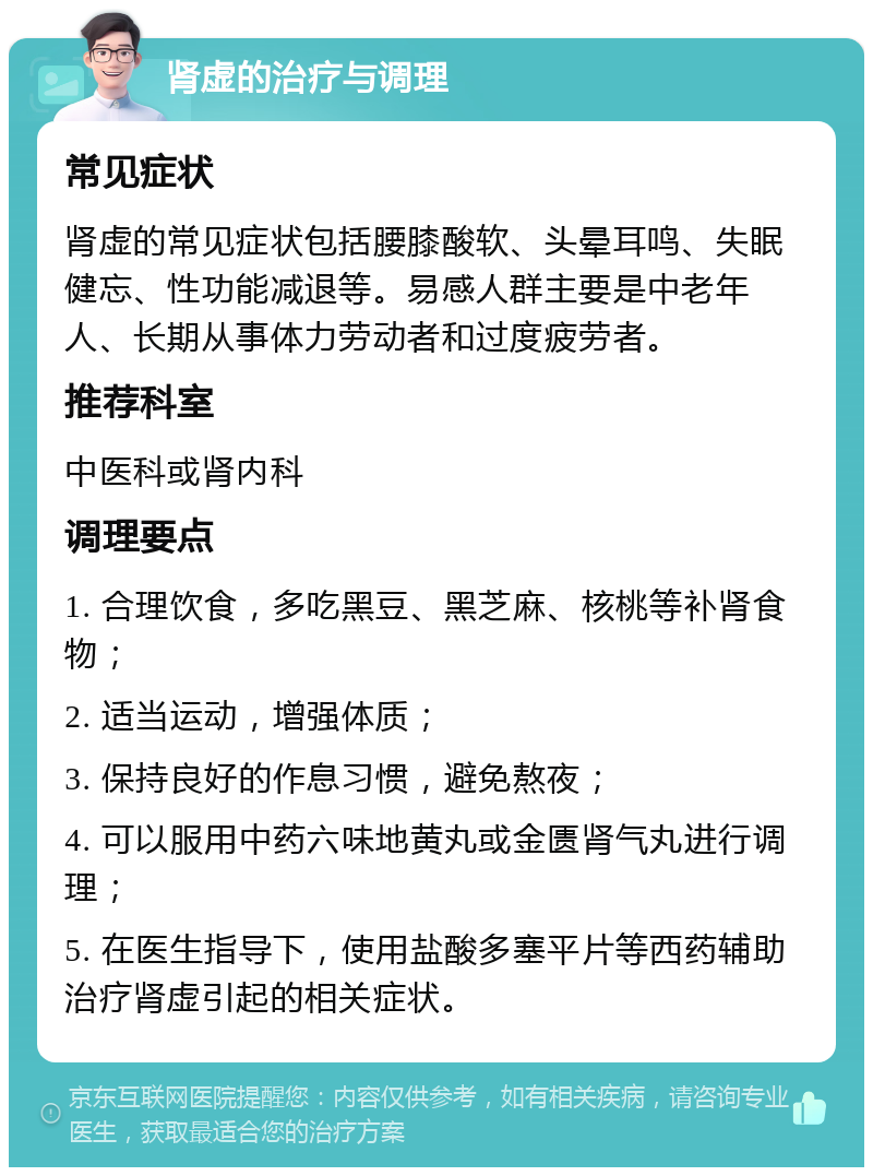 肾虚的治疗与调理 常见症状 肾虚的常见症状包括腰膝酸软、头晕耳鸣、失眠健忘、性功能减退等。易感人群主要是中老年人、长期从事体力劳动者和过度疲劳者。 推荐科室 中医科或肾内科 调理要点 1. 合理饮食，多吃黑豆、黑芝麻、核桃等补肾食物； 2. 适当运动，增强体质； 3. 保持良好的作息习惯，避免熬夜； 4. 可以服用中药六味地黄丸或金匮肾气丸进行调理； 5. 在医生指导下，使用盐酸多塞平片等西药辅助治疗肾虚引起的相关症状。